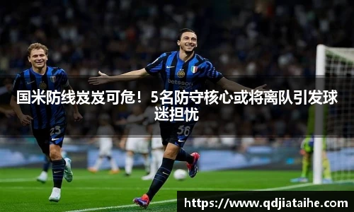 国米防线岌岌可危！5名防守核心或将离队引发球迷担忧