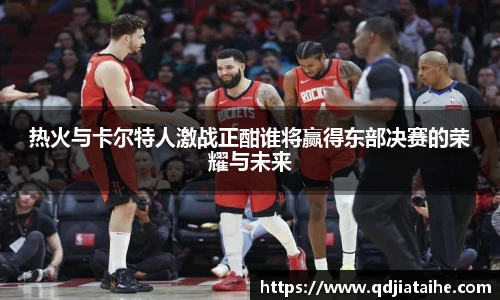 热火与卡尔特人激战正酣谁将赢得东部决赛的荣耀与未来